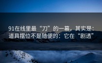 91在线里最“刀”的一幕，其实是：道具摆位不是随便的：它在“剧透”