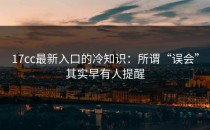 17cc最新入口的冷知识：所谓“误会”其实早有人提醒