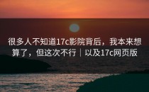 很多人不知道17c影院背后，我本来想算了，但这次不行｜以及17c网页版