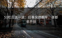 51吃瓜这一波：旧事突然翻车，谁都坐不住