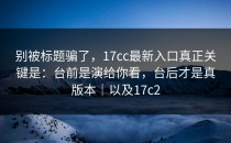 别被标题骗了，17cc最新入口真正关键是：台前是演给你看，台后才是真版本｜以及17c2