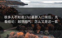 很多人不知道17cc最新入口背后，先看结论：越想越气：怎么又是这一套