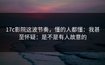 17c影院这波节奏，懂的人都懂：我甚至怀疑：是不是有人故意的