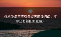 爆料吃瓜再度引争议表面像旧闻，实际还有新旧账在冒头