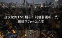 这次轮到17c1翻车？别急着更新，先搞懂它为什么会变