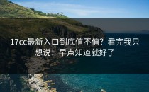 17cc最新入口到底值不值？看完我只想说：早点知道就好了