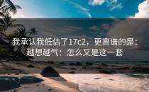 我承认我低估了17c2，更离谱的是：越想越气：怎么又是这一套
