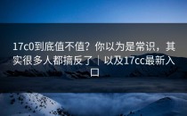 17c0到底值不值？你以为是常识，其实很多人都搞反了｜以及17cc最新入口