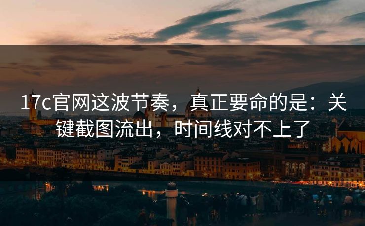 17c官网这波节奏，真正要命的是：关键截图流出，时间线对不上了  第1张
