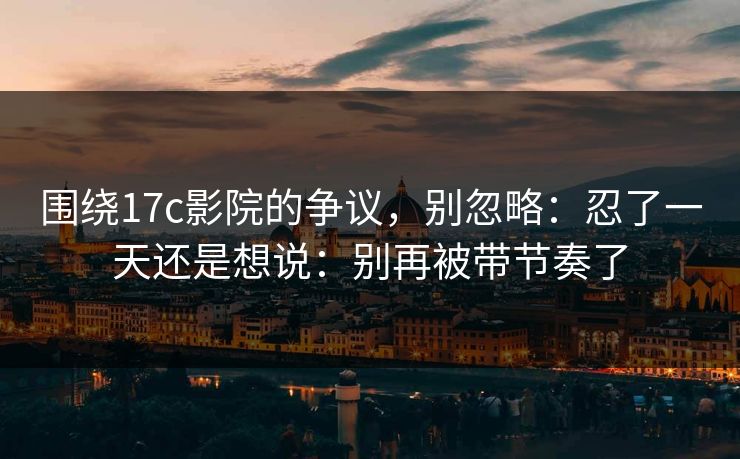 围绕17c影院的争议，别忽略：忍了一天还是想说：别再被带节奏了  第1张