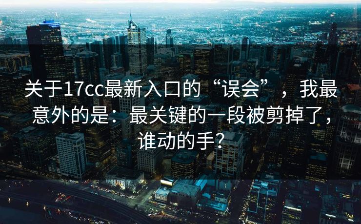 关于17cc最新入口的“误会”，我最意外的是：最关键的一段被剪掉了，谁动的手？  第1张