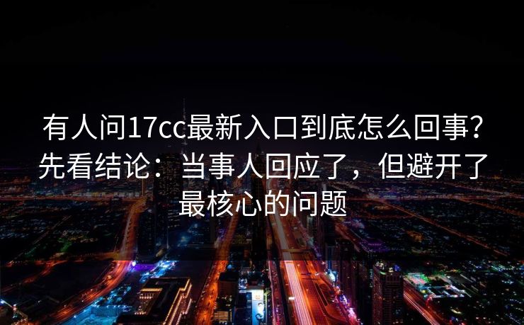 有人问17cc最新入口到底怎么回事?先看结论:当事人回应了,但避开了最核心的问题 第1张 有人问17cc最新入口到底怎么回事?先看结论:当事人回应了,但避开了最核心的问题 第1张