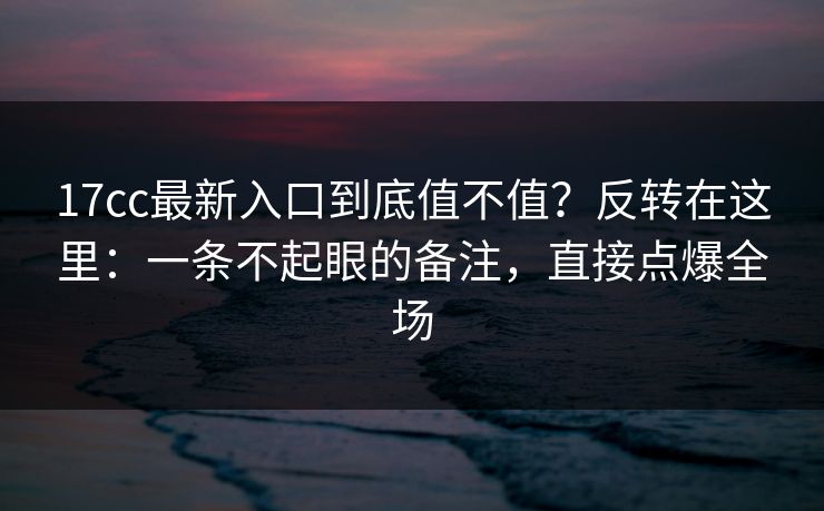 17cc最新入口到底值不值？反转在这里：一条不起眼的备注，直接点爆全场  第1张