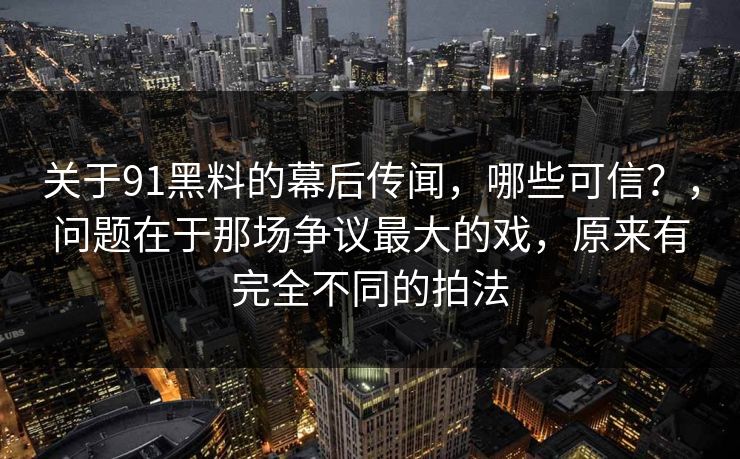 关于91黑料的幕后传闻，哪些可信？，问题在于那场争议最大的戏，原来有完全不同的拍法  第1张