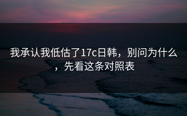 我承认我低估了17c日韩，别问为什么，先看这条对照表  第1张