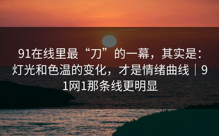 91在线里最“刀”的一幕，其实是：灯光和色温的变化，才是情绪曲线｜91网1那条线更明显  第1张