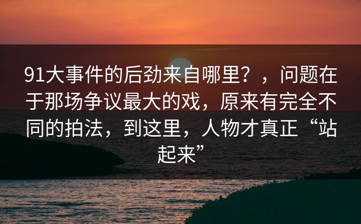 91大事件的后劲来自哪里？，问题在于那场争议最大的戏，原来有完全不同的拍法，到这里，人物才真正“站起来”  第1张