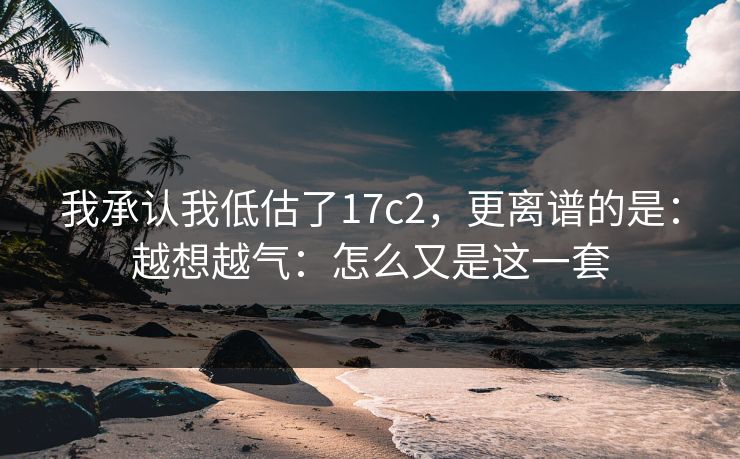 我承认我低估了17c2，更离谱的是：越想越气：怎么又是这一套