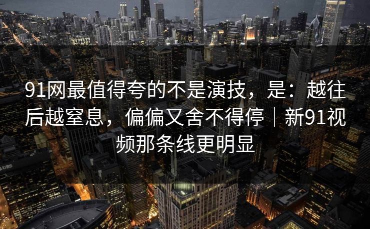 91网最值得夸的不是演技,是:越往后越窒息,偏偏又舍不得停|新91视频那条线更明显 第1张 91网最值得夸的不是演技,是:越往后越窒息,偏偏又舍不得停|新91视频那条线更明显 第1张