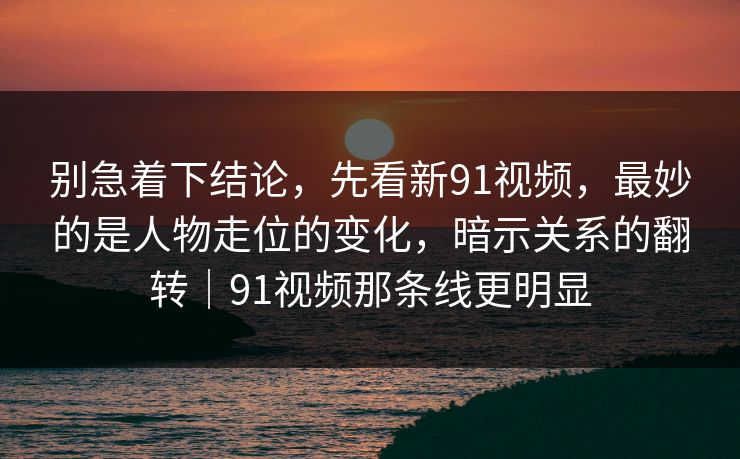 别急着下结论,先看新91视频,最妙的是人物走位的变化,暗示关系的翻转|91视频那条线更明显 第1张 别急着下结论,先看新91视频,最妙的是人物走位的变化,暗示关系的翻转|91视频那条线更明显 第1张