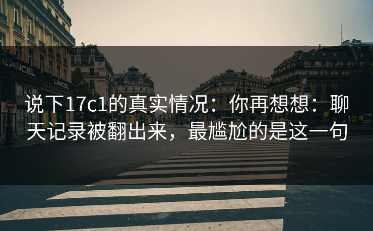 说下17c1的真实情况:你再想想:聊天记录被翻出来,最尴尬的是这一句 第1张 说下17c1的真实情况:你再想想:聊天记录被翻出来,最尴尬的是这一句 第1张