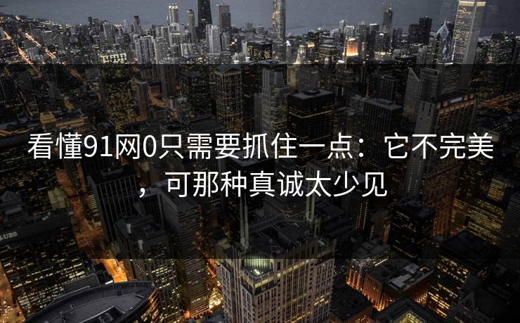 看懂91网0只需要抓住一点:它不完美,可那种真诚太少见 第1张 看懂91网0只需要抓住一点:它不完美,可那种真诚太少见 第1张