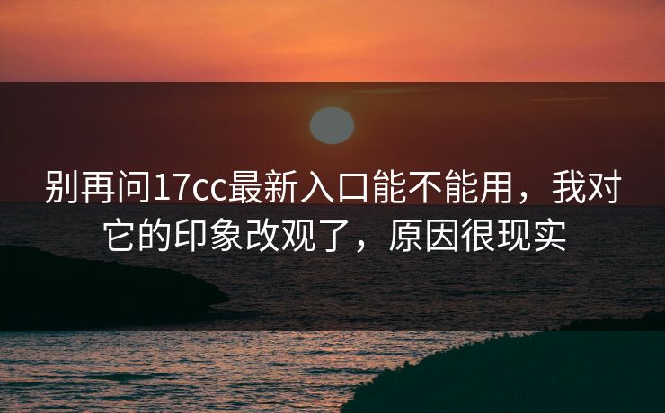 别再问17cc最新入口能不能用，我对它的印象改观了，原因很现实  第1张