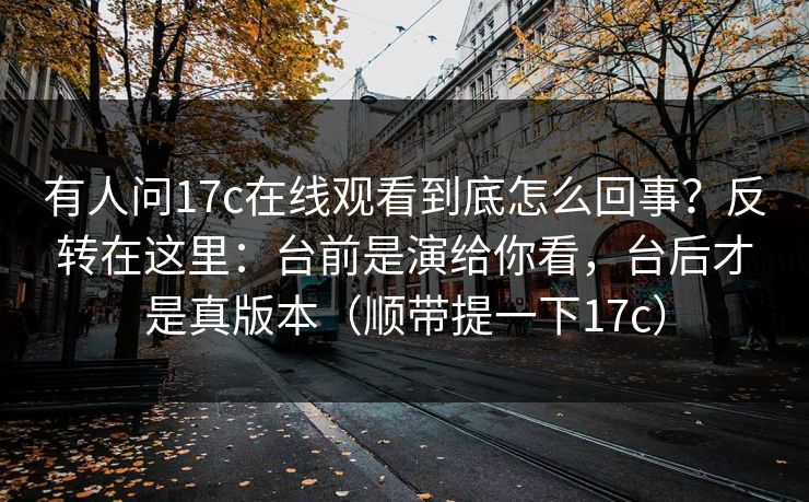 有人问17c在线观看到底怎么回事？反转在这里：台前是演给你看，台后才是真版本（顺带提一下17c）  第1张