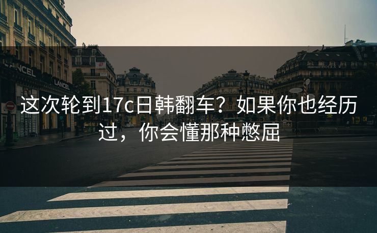 这次轮到17c日韩翻车？如果你也经历过，你会懂那种憋屈  第1张