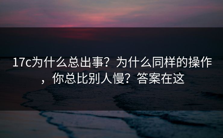 17c为什么总出事?为什么同样的操作,你总比别人慢?答案在这 第1张 17c为什么总出事?为什么同样的操作,你总比别人慢?答案在这 第1张