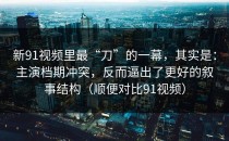 新91视频里最“刀”的一幕，其实是：主演档期冲突，反而逼出了更好的叙事结构（顺便对比91视频）