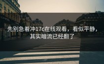 先别急着冲17c在线观看，看似平静，其实暗流已经翻了