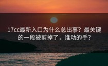 17cc最新入口为什么总出事？最关键的一段被剪掉了，谁动的手？