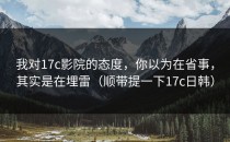我对17c影院的态度，你以为在省事，其实是在埋雷（顺带提一下17c日韩）