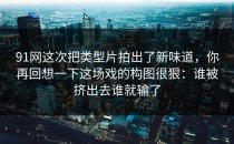 91网这次把类型片拍出了新味道，你再回想一下这场戏的构图很狠：谁被挤出去谁就输了
