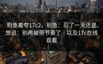 别急着夸17c2，别急：忍了一天还是想说：别再被带节奏了｜以及17c在线观看