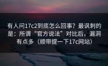 有人问17c2到底怎么回事？最讽刺的是：所谓“官方说法”对比后，漏洞有点多（顺带提一下17c网站）