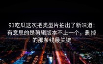 91吃瓜这次把类型片拍出了新味道：有意思的是剪辑版本不止一个，删掉的那条线最关键