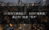 17c官网又被提起了：别只盯着表面，真正的门槛是“条件”