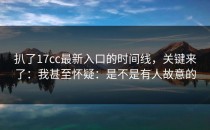 扒了17cc最新入口的时间线，关键来了：我甚至怀疑：是不是有人故意的