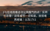 17c在线观看这次让我服气的点：反转在这里：这条细节一旦知道，就很难再被骗｜以及17c1