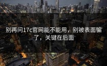 别再问17c官网能不能用，别被表面骗了，关键在后面