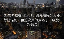 如果你也在用17c1，请先看完：我不想阴谋论，但这次真的太巧了｜以及17c影院