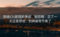 围绕17c影院的争议，别忽略：忍了一天还是想说：别再被带节奏了