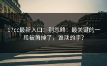 17cc最新入口：别忽略：最关键的一段被剪掉了，谁动的手？