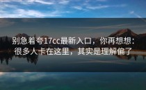 别急着夸17cc最新入口，你再想想：很多人卡在这里，其实是理解偏了