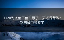 17c0到底值不值？忍了一天还是想说：别再被带节奏了