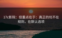 17c影院：但重点在于：真正的坑不在规则，在默认选项