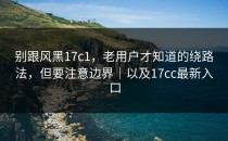 别跟风黑17c1，老用户才知道的绕路法，但要注意边界｜以及17cc最新入口