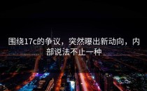 围绕17c的争议，突然曝出新动向，内部说法不止一种